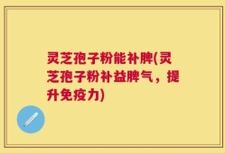 灵芝孢子粉能补脾(灵芝孢子粉补益脾气，提升免疫力)