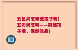 五色灵芝破壁孢子粉(五彩灵芝粉——突破孢子墙，保健佳品)
