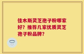 佳木斯灵芝孢子粉哪家好？推荐几家优质灵芝孢子粉品牌？