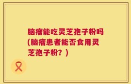 脑瘤能吃灵芝孢子粉吗(脑瘤患者能否食用灵芝孢子粉？)