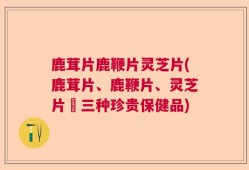 鹿茸片鹿鞭片灵芝片(鹿茸片、鹿鞭片、灵芝片–三种珍贵保健品)