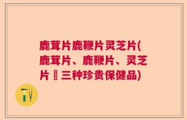 鹿茸片鹿鞭片灵芝片(鹿茸片、鹿鞭片、灵芝片–三种珍贵保健品)