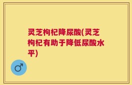 灵芝枸杞降尿酸(灵芝枸杞有助于降低尿酸水平)