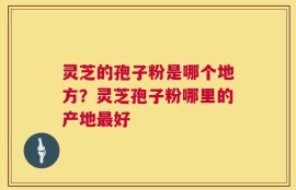 灵芝的孢子粉是哪个地方？灵芝孢子粉哪里的产地最好