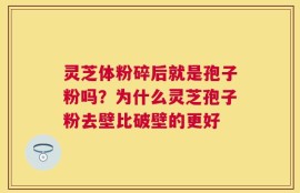灵芝体粉碎后就是孢子粉吗？为什么灵芝孢子粉去壁比破壁的更好