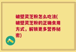 破壁灵芝粉怎么吃法(破壁灵芝粉的正确食用方式，解锁更多营养秘密)