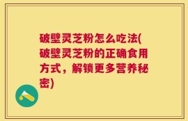 破壁灵芝粉怎么吃法(破壁灵芝粉的正确食用方式，解锁更多营养秘密)