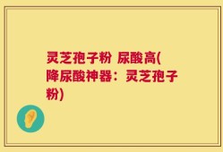 灵芝孢子粉 尿酸高(降尿酸神器：灵芝孢子粉)