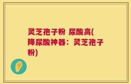 灵芝孢子粉 尿酸高(降尿酸神器：灵芝孢子粉)