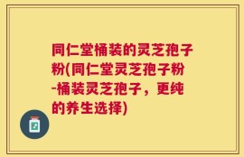同仁堂桶装的灵芝孢子粉(同仁堂灵芝孢子粉-桶装灵芝孢子，更纯的养生选择)