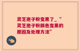 灵芝孢子粉变黑了_“灵芝孢子粉颜色变黑的原因及处理方法”