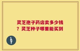 灵芝孢子药店卖多少钱？灵芝种子哪里能买到