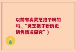 以前有卖灵芝孢子粉的吗_“灵芝孢子粉历史销售情况探究”)