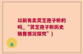 以前有卖灵芝孢子粉的吗_“灵芝孢子粉历史销售情况探究”)