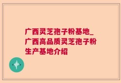 广西灵芝孢子粉基地_广西高品质灵芝孢子粉生产基地介绍