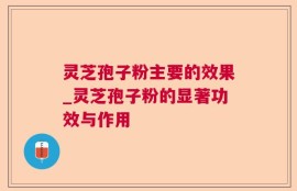 灵芝孢子粉主要的效果_灵芝孢子粉的显著功效与作用