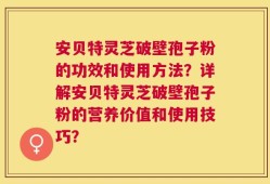 安贝特灵芝破壁孢子粉的功效和使用方法？详解安贝特灵芝破壁孢子粉的营养价值和使用技巧？