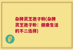 杂牌灵芝孢子粉(杂牌灵芝孢子粉：健康生活的不二选择)