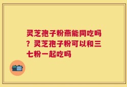 灵芝孢子粉燕能同吃吗？灵芝孢子粉可以和三七粉一起吃吗