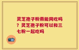 灵芝孢子粉燕能同吃吗？灵芝孢子粉可以和三七粉一起吃吗