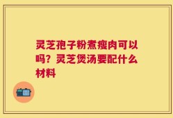 灵芝孢子粉煮瘦肉可以吗？灵芝煲汤要配什么材料