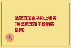 破壁灵芝孢子粉上哪买(破壁灵芝孢子粉购买指南)
