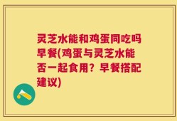 灵芝水能和鸡蛋同吃吗早餐(鸡蛋与灵芝水能否一起食用？早餐搭配建议)