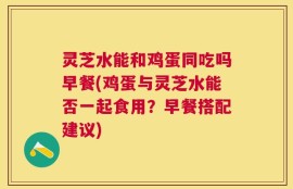 灵芝水能和鸡蛋同吃吗早餐(鸡蛋与灵芝水能否一起食用？早餐搭配建议)