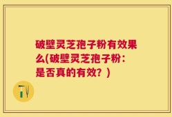 破壁灵芝孢子粉有效果么(破壁灵芝孢子粉：是否真的有效？)