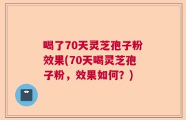 喝了70天灵芝孢子粉效果(70天喝灵芝孢子粉，效果如何？)