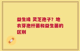 益生缘 灵芝孢子？地衣芽孢杆菌和益生菌的区别