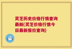 灵芝历史价格行情查询最新(灵芝价格行情今日最新报价查询)