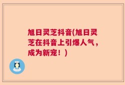 旭日灵芝抖音(旭日灵芝在抖音上引爆人气，成为新宠！)