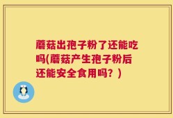 蘑菇出孢子粉了还能吃吗(蘑菇产生孢子粉后还能安全食用吗？)