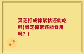 灵芝打成棉絮状还能吃吗(灵芝棉絮还能食用吗？)