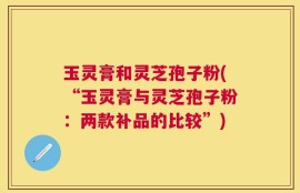 玉灵膏和灵芝孢子粉(“玉灵膏与灵芝孢子粉：两款补品的比较”)