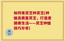 如何用灵芝种灵芝(种植高质量灵芝，打造更健康生活——灵芝种植技巧分享)