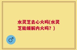 水灵芝去心火吗(水灵芝能缓解内火吗？)