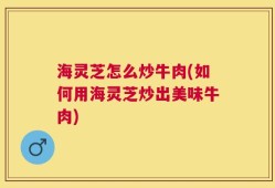 海灵芝怎么炒牛肉(如何用海灵芝炒出美味牛肉)