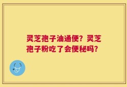 灵芝孢子油通便？灵芝孢子粉吃了会便秘吗？