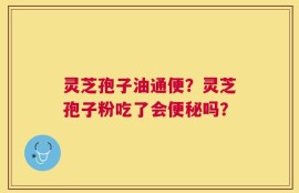 灵芝孢子油通便？灵芝孢子粉吃了会便秘吗？