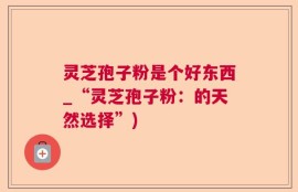 灵芝孢子粉是个好东西_“灵芝孢子粉：的天然选择”)