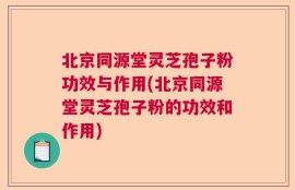 北京同源堂灵芝孢子粉功效与作用(北京同源堂灵芝孢子粉的功效和作用)
