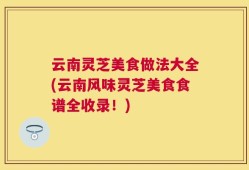 云南灵芝美食做法大全(云南风味灵芝美食食谱全收录！)