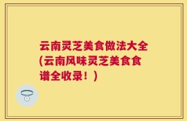 云南灵芝美食做法大全(云南风味灵芝美食食谱全收录！)