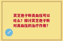 灵芝孢子粉高血压可以吃么？探讨灵芝孢子粉对高血压的治疗作用？