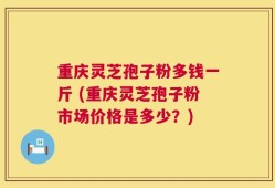 重庆灵芝孢子粉多钱一斤 (重庆灵芝孢子粉市场价格是多少？)