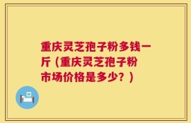 重庆灵芝孢子粉多钱一斤 (重庆灵芝孢子粉市场价格是多少？)