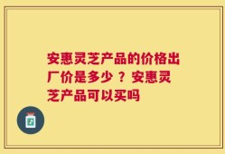 安惠灵芝产品的价格出厂价是多少 ？安惠灵芝产品可以买吗
