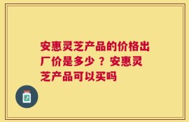 安惠灵芝产品的价格出厂价是多少 ？安惠灵芝产品可以买吗